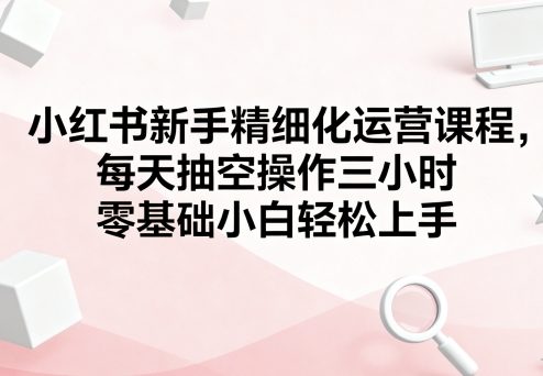 小红书新手精细化运营课程,每天抽空操作三小时,零基础小白轻松上手-168网创