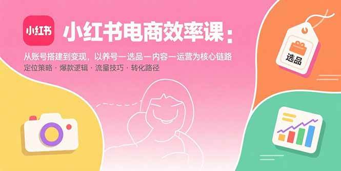 (15838期)小红书电商效率课:从账号搭建到变现,以养号-选品-内容-运营为核心链路-168网创