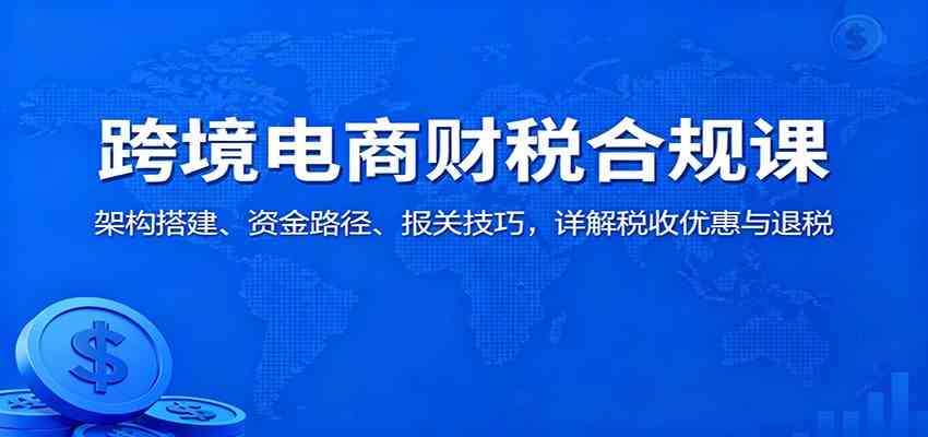 跨境电商财税合规课:架构搭建、资金路径、报关技巧,详解税收优惠与退税-168网创