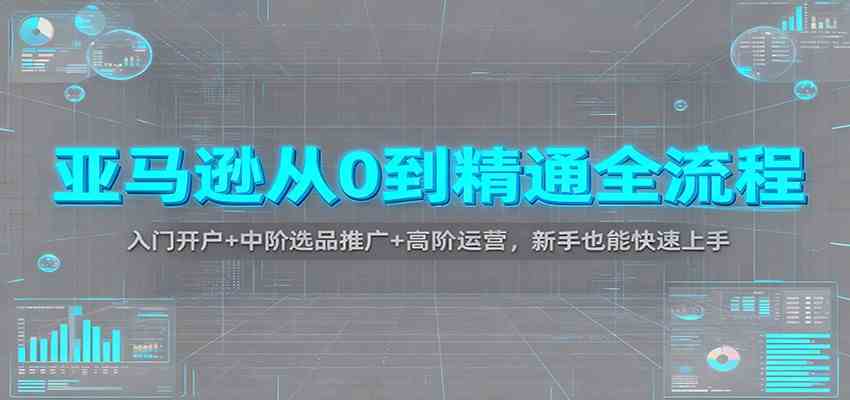 亚马逊从0到精通全流程：入门开户+中阶选品推广+高阶运营，新手也能快速上手-168网创