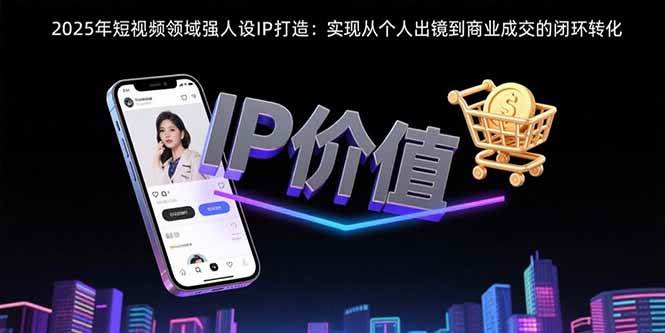 （15599期）2025年短视频领域人设IP打造：实现从个人出镜到商业成交的闭环转化-168网创