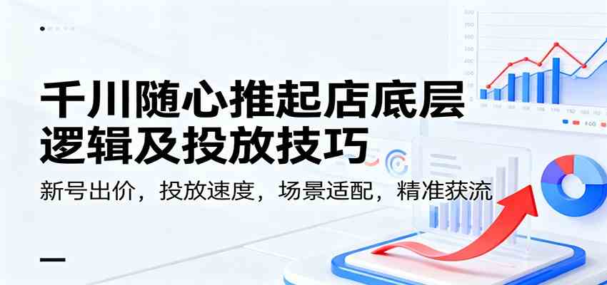 千川随心推起店底层逻辑及投放技巧，新号出价，投放速度，场景适配，精准获流-168网创