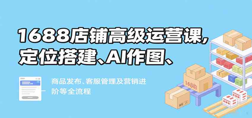 1688店铺高级运营课,定位搭建、AI作图、商品发布、客服管理及营销进阶等全流程-168网创